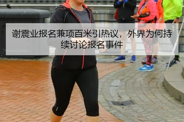 谢震业报名兼项百米引热议，外界为何持续讨论报名事件 - fbsports